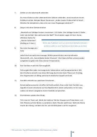 TED and more. Top 50 Präsentationen. Dirk Hannemann, Berlin
48
7. Zahlen an die Lebenswelt anbinden
Du musst Daten an die Lebenswelt der Zuhörer anbinden, sonst rauschen sie am
Publikum vorbei. Beispiel Bryan Stevenson: „Jedes neunte Todesurteil ist falsch.
Würden Sie akzeptieren, dass eins von neun Flugzeugen abstürzt?“
8. Zeig es mit einer Demonstration
„Baseball und Schläger kosten zusammen 1,10 Dollar. Der Schläger kostet 1 Dollar
mehr als der Ball. Wie viel kostet der Ball?“ Die meisten sagen 10 Cent. Kurze,
effektive Demo für
„falsche Sicherheit“.
(Richtig ist 5 Cent.)
9. Nur eine Aussage pro
Folie
Jede Folie hat exakt eine Aussage. Wähle passend dazu eine sprechende
Überschrift, z.B. „Social Media bietet Chancen“. Die Überschriften untereinander
aufgelistet ergeben die Story Deiner Präsentation.
10. Der Fünfsatz macht die Führungskraft
Führungskräfte reden meinungsstark, faktensicher und lösungsorientiert. Mit
dem Fünfsatz erreicht man diese Wirkung durch eine klare These zum Einstieg,
drei Argumenten als Beleg und einem deutlichen Appell am Ende.
11. Handeln entsteht aus positiven Emotionen
Katastrophenszenarien schaffen Aufmerksamkeit, lösen aber kein Handeln aus.
Appelle müssen emotional auf das Reptilienhirn zielen und positiv im Ton sein,
sodass sie einen Lustgewinn durch Handeln versprechen.
12. Die Anderen spielen den König
Tritt man im Team auf, blickt der inaktive Teil der Gruppe zum Präsentator, um
ihm Präsenz auf der Bühne zu verleihen. Beim Theater weiß man: Nicht die Krone
macht den König, sondern die Art, wie die Mitspieler auf ihn reagieren.
Wenn das Publikum sich nur einen Satz behalten könnte –
welcher sollte es sein? Auf diesen Satz alles ausrichten
 