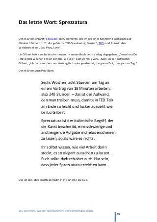 TED and more. Top 50 Präsentationen. Dirk Hannemann, Berlin
49
Das letzte Wort: Sprezzatura
Derek Sivers erzählt (YouTube) die Geschichte, wie er bei einer Konferenz backstage auf
Elizabeth Gilbert trifft, die gefeierte TED-Speakerin („Genies“, TED) und Autorin des
Weltbestsellers „Eat, Pray, Love“.
Liz Gilbert hatte sechs Wochen zuvor ihr neues Buch beim Verlag abgegeben. „Dann hast Du
jetzt sechs Wochen Ferien gehabt, wie toll!“ sagt Derek Sivers. „Nein, nein,“ antwortet
Gilbert, „ich habe seitdem am Vortrag für heute gearbeitet, die ganze Zeit, den ganzen Tag.“
Derek Sivers zum Publikum:
Sechs Wochen, acht Stunden am Tag an
einem Vortrag von 18 Minuten arbeiten,
also 240 Stunden – das ist der Aufwand,
den man treiben muss, damit ein TED Talk
am Ende so leicht und locker aussieht wie
bei Liz Gilbert.
Sprezzatura ist der italienische Begriff, der
die Kunst beschreibt, eine schwierige und
anstrengende Aufgabe mühelos erscheinen
zu lassen, so als wäre es nichts.
Ihr solltet wissen, wie viel Arbeit darin
steckt, es so elegant aussehen zu lassen.
Euch sollte dadurch aber auch klar sein,
dass jeder Sprezzatura erreichen kann.
Das ist die „idea worth spreading“ in seinem TED Talk.
 