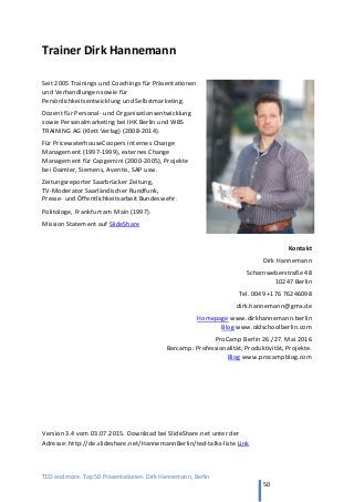 TED and more. Top 50 Präsentationen. Dirk Hannemann, Berlin
50
Trainer Dirk Hannemann
Seit 2005 Trainings und Coachings für Präsentationen
und Verhandlungen sowie für
Persönlichkeitsentwicklung und Selbstmarketing.
Dozent für Personal- und Organisationsentwicklung
sowie Personalmarketing bei IHK Berlin und WBS
TRAINING AG (Klett Verlag) (2008-2014).
Für PricewaterhouseCoopers internes Change
Management (1997-1999), externes Change
Management für Capgemini (2000-2005), Projekte
bei Daimler, Siemens, Aventis, SAP usw.
Zeitungsreporter Saarbrücker Zeitung,
TV-Moderator Saarländischer Rundfunk,
Presse- und Öffentlichkeitsarbeit Bundeswehr.
Politologe, Frankfurt am Main (1997).
Mission Statement auf SlideShare
Kontakt
Dirk Hannemann
Scharnweberstraße 48
10247 Berlin
Tel. 0049 +176 76246098
dirk.hannemann@gmx.de
Homepage www.dirkhannemann.berlin
Blog www.oldschoolberlin.com
ProCamp Berlin 26./27. Mai 2016
Barcamp: Professionalität, Produktivität, Projekte.
Blog www.procampblog.com
Version 3.4 vom 03.07.2015. Download bei SlideShare.net unter der
Adresse: http://de.slideshare.net/HannemannBerlin/ted-talks-liste Link
 