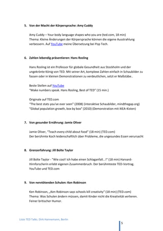 TED and more. Top 50 Präsentationen. Dirk Hannemann, Berlin
5
3. Rhetorik-Revolution durch YouTube
Die Internet-Plattform YouTube macht es möglich, alle möglichen Vortragsstile zu studieren,
oft mit Anleitung. So wurde Barack Obama und Steve Jobs zu Vorbildern für tausende
ambitionierte Präsentatoren und setzen neue Maßstäbe in der Rhetorik, an denen sich zum
Beispiel auch deutsche Politiker und Wirtschaftsbosse messen lassen müssen.
Michael Rossié analysiert deutsche Politiker auf YouTube
„Angela Merkel im Rhetorik-Check: Staatenlenkerin ohne Unterton“
„Peer Steinbrück: Rhetorik-Star mit Mut zur Pause“
„Gregor Gysi: Kleiner Mann mit großem Witz“
„Oskar Lafontaine: Orchesterdirigent mit Atemlosigkeit“
Berühmte politische Reden sind Martin Luther King, „I have a dream“ (YouTube), und
Joschka Fischer auf dem Grünen-Parteitag 1999 zum NATO-Einsatz im Kosovo (YouTube).
Das 18 Minuten-Format
Die Wissenschaft hat festgestellt, dass Zuhörer einem Vortrag etwa 18 Minuten lang folgen
können. Genau diese Länge haben die Vorträge bei TED und beim deutschen Format
„GEDANKENtanken“, beides Konferenzen mit Star-Rednern und Bestseller-Autoren. Die
besten Vorträge online sind auf den folgenden Seiten aufgeführt zum Selbststudium – der
Form des Vortrags, aber auch die Inhalte sind nützlich für die Praxis.
Karrieren durch YouTube
Zwei Beispiele aus Deutschland, wo gute Rhetorik über YouTube Karrieren geschaffen hat:
Giulia Enders: „Darm mit Charme“ (Science Slam)
Eine Frankfurter Studentin stellt 2012 das Thema ihrer Doktorarbeit in 10 min. vor. Heute
bekannt als Autorin des gleichnamigen Buches, seit zwei Jahren Nr. 1 der Bestsellerliste.
Titel auf YouTube „Darm mit Charme (Science Slam)“
Julia Engelmann: „Eines Tages, Baby, werden wir alt sein…“ (Poetry Slam)
Eine Studentin beteiligt sich in Bielefeld an einem Poetry Slam und fliegt in der ersten Runde
raus. Doch ihr Auftritt wird zum YouTube-Hit und sie ist Dauergast in Talk-Shows. (4 min.)
Titel auf YouTube „5. Bielefelder Hörsaal-Slam - Julia Engelmann - Campus TV 2013“.
 
