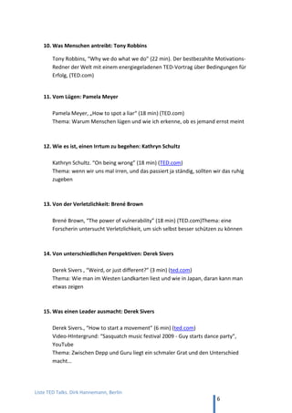 TED and more. Top 50 Präsentationen. Dirk Hannemann, Berlin
6
4. Lernen von… TED Talks
Seit ca. 2008 der weltweite Standard für hervorragende, fachliche Präsentationen. Auf der
Adresse www.ted.com finden sich ca. 1000 Vorträge, meist mit deutschen Untertiteln.
Weitere tausende Vorträge auf YouTube, auch von lokalen Veranstaltern: TEDxGlobal,
TEDxWoman, TEDxWindyCity usw.
1. Von guter Führung und gelungener Innovation: Simon Sinek
Simon Sinek, „Fang an mit ‚Warum‘". Überzeugende Führung. (18 min, TED)
Was Apple, die Gebrüder Wright und Martin Luther King so besonders macht.
Der Vortrag von Simon Sinek ist eine perfekte Vorlage für moderne Präsentationen.
Er setzt Diagramme, Beispiele, Hintergrundinformationen, Geschichten und
rhetorische Figuren wie Slogans oder Wiederholungen sehr wirkungsvoll ein.
Meine Übersetzung auf YouTube. Vollständiger Text in diesem Reader auf S. 22-44.
2. Von den leisen Menschen: Susan Cain
Susan Cain, “Die Macht der Introvertierten” (18 min, TED)
Leise Menschen leisten einen besonderen Beitrag. Leider werden sie wegen ihrer
zurückhaltenden Art gerne missverstanden und bei Beförderungen übersehen.
3. Von der Kraft des Fragens: Amanda Palmer
Amanda Palmer, “Die Kunst des Bittens (The art of asking)” (13 min, TED)
Eine Musikerin macht gute Erfahrung damit, anderen Menschen offen zu begegnen
4. Grenzerfahrung: Jill Bolte Taylor
Jill Bolte Taylor - "Wie cool! Ich habe einen Schlaganfall...!" (18 min, YouTube)
Hirnforscherin erlebt eigenen Zusammenbruch. Der berühmteste TED-Vortrag.
5. Von nervtötenden Schulen: Ken Robinson
Ken Robinson, „Schule erstickt die Kreativität“ (18 min, TED)
Wie Schulen Kreativität bei Kindern fördern. Feiner britischer Humor.
 