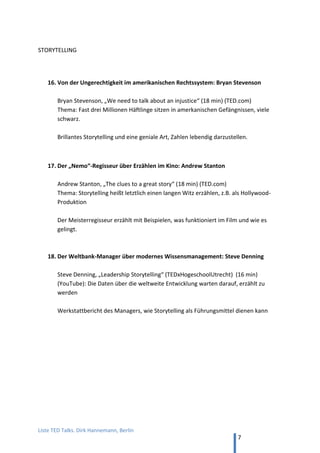 TED and more. Top 50 Präsentationen. Dirk Hannemann, Berlin
7
6. Von gesunder Ernährung: Jamie Oliver
Jamie Oliver, “Mein Wunsch: Jedes Kind über Ernährung unterrichten” (18 min, TED)
Der bekannte Koch leidenschaftlich über Probleme, die ungesundes Essen verursacht.
7. Von der Macht der Körpersprache: Amy Cuddy
Amy Cuddy. „Ihre Körpersprache beeinflusst, wer Sie sind“ (18 min, TED)
Kleine Änderungen der Körpersprache verbessern die eigene Ausstrahlung. Auf
YouTube meine Übersetzung ihres inhaltsgleichen Vortrags bei Pop Tech.
8. Gut sprechen, ohne etwas zu sagen: Will Stephen
Will Stephen, “How to sound smart in your TED Talk” (6 min, TED) (deutsche
Untertitel). Die Macht der Stimmführung beim Präsentieren, demonstriert.
9. Die Welt in Zahlen: Hans Rosling
Hans Rosling ist ein Professor für globale Gesundheit aus Stockholm und der
ungekrönte König von TED. Mit seiner Art, komplexe Zahlen einfach in Schaubilder zu
fassen oder in kleinen Demonstrationen zu verdeutlichen, setzt er Maßstäbe.
“Die besten Statistiken, die Sie jemals gesehen haben” (2008, 19 min, TED)
“Über globales Bevölkerungswachstum” (2010, 10 min, TED)
“Der Zauber der Waschmaschine” (2010, 9 min, TED)
Mein Best Of:
“Make numbers speak. Hans Rosling, Best of TED” (13+2 min., YouTube)
10. Vom Lügen: Pamela Meyer
Pamela Meyer, „Wie man einen Lügner entdeckt“ (18 min, TED)
Warum Menschen lügen und wie ich erkenne, ob es jemand ernst meint
11. Von der Verletzlichkeit: Brené Brown
Brené Brown, “Die Macht der Verletzlichkeit” (18 min, TED)
Eine Forscherin untersucht Verletzlichkeit, um sich selbst besser schützen zu können.
12. Von der Last, ein Model zu sein: Cameron Russell
Cameron Russell, “Aussehen ist nicht alles. Glauben Sie mir, ich bin ein Model.”
(9 min, TED) Was es bedeutet, für Schönheit bezahlt zu werden.
 