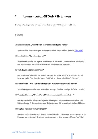 TED and more. Top 50 Präsentationen. Dirk Hannemann, Berlin
8
13. Was Menschen antreibt: Tony Robbins
Tony Robbins, “Warum tun wir, was wir tun?” (22 min, TED). Der bestbezahlte
Motivations-Redner der Welt mit einem energiegeladenen Vortrag über Erfolg.
14. Von unterschiedlichen Perspektiven: Derek Sivers
Derek Sivers , “Merkwürdig, oder nur anders?” (3 min, TED)
Wie man im Westen Landkarten liest und wie in Japan, das zeigt etwas.
15. Was einen Leader ausmacht: Derek Sivers
Derek Sivers, “Wie man eine Bewegung startet” (6 min, TED)
[Original-Video: “Sasquatch music festival 2009 - Guy starts dance party”, YouTube]
Depp sein oder Guru, dazwischen liegt nur ein schmaler Grat…
16. Wie es ist, einen Irrtum zu begehen: Kathryn Schultz
Kathryn Schultz, “Über das Irren” (18 min, TED)
Wenn wir uns mal irren, und das passiert ja ständig, sollten wir das zugeben
17. Über unpopuläre Entscheidungen: Erika Napoletano
Erika Napoletano, „Rethinking unpopular“ (17 min, YouTube). Mut zur Wahrheit.
18. Das wahre Leben beginnt nicht mit 30: Meg Jay
Meg Jay, “Warum die 30er nicht die neuen 20er sind” (18 min, TED)
Es gibt eine Tendenz, die Zeit vor dem Alter von 30 nicht ernst zu nehmen.
19. Der Albtraum jedes Redners: Colin Robertson
Colin Robertson, “Der schlimmste Albtraum eines TED-Redners” (3 min, TED). Wenn
plötzlich gar nichts mehr geht.
 