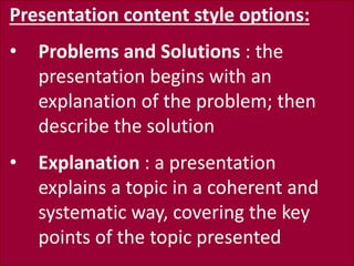 Presentation content style options:
• Problems and Solutions : the
presentation begins with an
explanation of the problem; then
describe the solution
• Explanation : a presentation
explains a topic in a coherent and
systematic way, covering the key
points of the topic presented
 