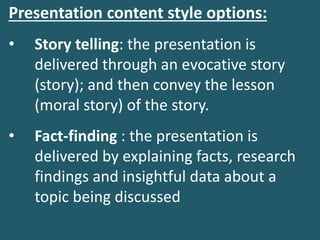 Presentation content style options:
• Story telling: the presentation is
delivered through an evocative story
(story); and then convey the lesson
(moral story) of the story.
• Fact-finding : the presentation is
delivered by explaining facts, research
findings and insightful data about a
topic being discussed
 