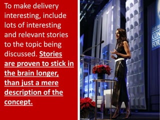 28
To make delivery
interesting, include
lots of interesting
and relevant stories
to the topic being
discussed. Stories
are proven to stick in
the brain longer,
than just a mere
description of the
concept.
 