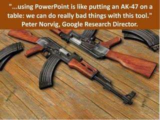 "...using PowerPoint is like putting an AK-47 on a
table: we can do really bad things with this tool."
Peter Norvig, Google Research Director.
 