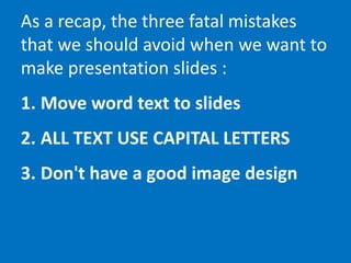 As a recap, the three fatal mistakes
that we should avoid when we want to
make presentation slides :
1. Move word text to slides
2. ALL TEXT USE CAPITAL LETTERS
3. Don't have a good image design
 
