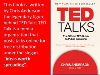 5
This book is written
by Chris Anderson –
the legendary figure
behind TED Talk. TED
Talk is a media
organization that
posts talks online for
free distribution
under the slogan
"ideas worth
spreading".
 