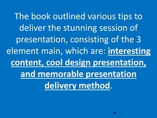 6
The book outlined various tips to
deliver the stunning session of
presentation, consisting of the 3
element main, which are: interesting
content, cool design presentation,
and memorable presentation
delivery method.
 