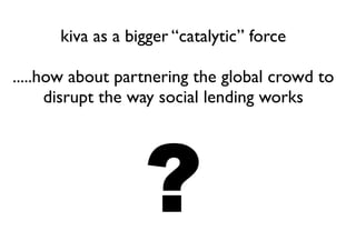 kiva as a bigger “catalytic” force
.....how about partnering the global crowd to
disrupt the way social lending works
?
 