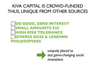 KIVA CAPITAL IS CROWD-FUNDED
THUS, UNIQUE FROM OTHER SOURCES
DO GOOD, ZERO INTEREST
SMALL AMOUNTS $25
HIGH RISK TOLERANCE
DIVERSE BASE & LENDING
PHILOSOPHIES
uniquely placed to
test game-changing social
innovations
 