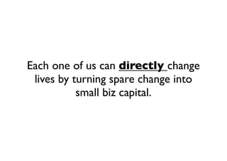 Each one of us can directly change
lives by turning spare change into
small biz capital.
 