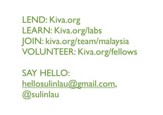 LEND: Kiva.org
LEARN: Kiva.org/labs
JOIN: kiva.org/team/malaysia
VOLUNTEER: Kiva.org/fellows
SAY HELLO:
hellosulinlau@gmail.com,
@sulinlau
 