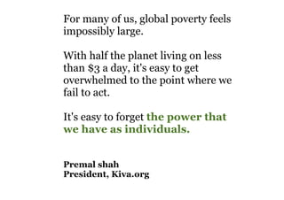 For many of us, global poverty feels
impossibly large.
With half the planet living on less
than $3 a day, it's easy to get
overwhelmed to the point where we
fail to act.
It's easy to forget the power that
we have as individuals.
Premal shah
President, Kiva.org
 