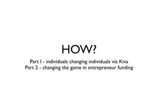 HOW?
Part I - individuals changing individuals via Kiva
Part 2 - changing the game in entrepreneur funding
 