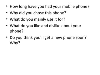 • How long have you had your mobile phone?
• Why did you chose this phone?
• What do you mainly use it for?
• What do you like and dislike about your
phone?
• Do you think you’ll get a new phone soon?
Why?
 