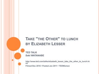 TAKE "THE OTHER" TO LUNCH
BY ELIZABETH LESSER

TED TALK
Saki WATANABE

http://www.ted.com/talks/elizabeth_lesser_take_the_other_to_lunch.ht
ml
Filmed Dec 2010 • Posted Jan 2011 • TEDWomen
 