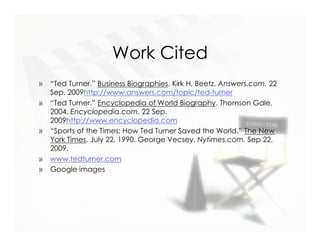 Work Cited
»   “Ted Turner.” Business Biographies. Kirk H. Beetz. Answers.com. 22
    Sep. 2009http://www.answers.com/topic/ted-turner
»   “Ted Turner.” Encyclopedia of World Biography. Thomson Gale.
    2004. Encyclopedia.com. 22 Sep.
    2009http://www.encyclopedia.com
»   “Sports of the Times; How Ted Turner Saved the World.” The New
    York Times. July 22, 1990. George Vecsey. Nytimes.com. Sep 22,
    2009.
»   www.tedturner.com
»   Google images
 