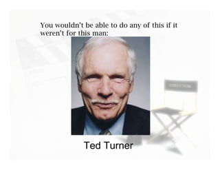 You wouldn’t be able to do any of this if it
weren’t for this man:




             Ted Turner
 