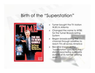 Birth of the “Superstation”
              »   Turner bought the TV station
                  WJRJ in Atlanta
              »   Changed the name to WTBS
                  for the Turner Broadcasting
                  System
              »   Began broadcasting the
                  channel through satellites to
                  reach TVs all across America
              »   Became known as the
                  “superstation” because the
                  station reached a audience
                  outside of its normal viewing
                  area
 