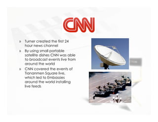CNN
»   Turner created the first 24
    hour news channel
»   By using small portable
    satellite dishes CNN was able
    to broadcast events live from
    around the world
»   CNN covered the events of
    Tiananmen Square live,
    which led to Embassies
    around the world installing
    live feeds
 