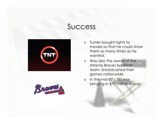 Success
    »   Turner bought rights to
        movies so that he could show
        them as many times as he
        wanted.
    »   Was also the owner of the
        Atlanta Braves baseball
        team, broadcasted their
        games nationwide
    »   In the mid 80’s TBS was
        bringing in $70 million a year
 