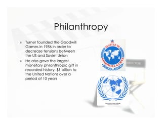 Philanthropy
»   Turner founded the Goodwill
    Games in 1986 in order to
    decrease tensions between
    the US and Soviet Union
»   He also gave the largest
    monetary philanthropic gift in
    recorded history, $1 billion to
    the United Nations over a
    period of 10 years
 