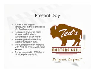 Present Day
»   Turner is the largest
    landowner in the continental
    US: 2 million acres
»   He is a co-owner of Ted’s
    Montana Grill which
    specializes in bison meat
»   He merged with the Time
    Warner Group in 1995
»   The Company then merged
    with AOL to create AOL Time
    Warner
»   Turner resigned in 2003 from
    his vice-presidentship
 