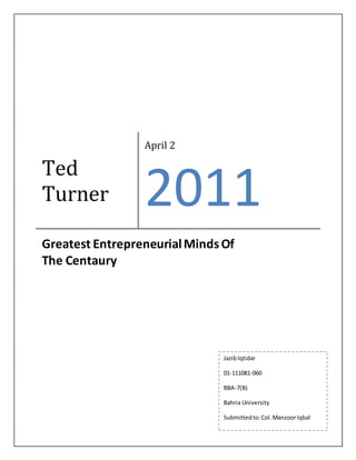 Ted 
Turner 
April 2 
2011 
Greatest Entrepreneurial Minds Of 
The Centaury 
Jazib Iqtidar 
01-111081-060 
BBA-7(B) 
Bahria University 
Submitted to: Col. Manzoor Iqbal 
 