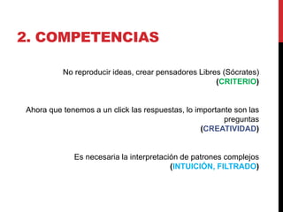 2. COMPETENCIAS

          No reproducir ideas, crear pensadores Libres (Sócrates)
                                                     (CRITERIO)


Ahora que tenemos a un click las respuestas, lo importante son las
                                                        preguntas
                                                  (CREATIVIDAD)


             Es necesaria la interpretación de patrones complejos
                                         (INTUICIÓN, FILTRADO)
 