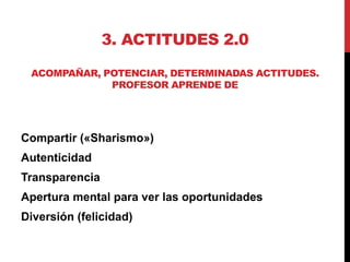 3. ACTITUDES 2.0

 ACOMPAÑAR, POTENCIAR, DETERMINADAS ACTITUDES.
             PROFESOR APRENDE DE




Compartir («Sharismo»)
Autenticidad
Transparencia
Apertura mental para ver las oportunidades
Diversión (felicidad)
 