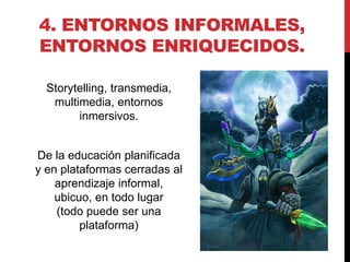 4. ENTORNOS INFORMALES,
ENTORNOS ENRIQUECIDOS.

  Storytelling, transmedia,
   multimedia, entornos
        inmersivos.


De la educación planificada
y en plataformas cerradas al
    aprendizaje informal,
    ubicuo, en todo lugar
    (todo puede ser una
         plataforma)
 