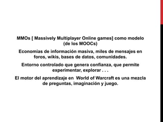 MMOs [ Massively Multiplayer Online games] como modelo
                   (de los MOOCs)
 Economías de información masiva, miles de mensajes en
      foros, wikis, bases de datos, comunidades.
  Entorno controlado que genera confianza, que permite
               experimentar, explorar . . .
El motor del aprendizaje en World of Warcraft es una mezcla
             de preguntas, imaginación y juego.
 