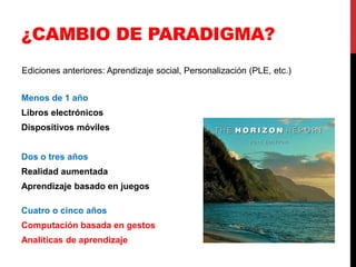 ¿CAMBIO DE PARADIGMA?
Ediciones anteriores: Aprendizaje social, Personalización (PLE, etc.)


Menos de 1 año
Libros electrónicos
Dispositivos móviles


Dos o tres años
Realidad aumentada
Aprendizaje basado en juegos

Cuatro o cinco años
Computación basada en gestos
Analíticas de aprendizaje
 
