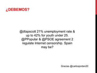 ¿DEBEMOS?




     @dtapscott 21% unemployment rate &
         up to 42% for youth under 25.
      @PPopular & @PSOE agreement 2
      regulate Internet censorship. Spain
                    may be?




                               Gracias @carlosjordan20
 