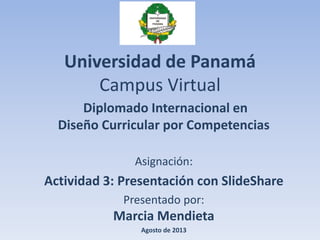 Universidad de Panamá
Campus Virtual
Diplomado Internacional en
Diseño Curricular por Competencias
Asignación:
Actividad 3: Presentación con SlideShare
Presentado por:
Marcia Mendieta
Agosto de 2013
 