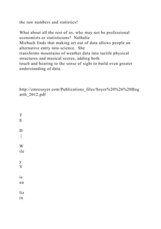 the raw numbers and statistics!
What about all the rest of us, who may not be professional
economists or statisticians? Nathalie
Miebach finds that making art out of data allows people an
alternative entry into science. She
transforms mountains of weather data into tactile physical
structures and musical scores, adding both
touch and hearing to the sense of sight to build even greater
understanding of data.
http://emresoyer.com/Publications_files/Soyer%20%26%20Hog
arth_2012.pdf
T
E
D
|
W
ile
y
V
is
ua
liz
in
 