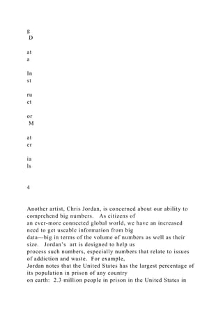 g
D
at
a
In
st
ru
ct
or
M
at
er
ia
ls
4
Another artist, Chris Jordan, is concerned about our ability to
comprehend big numbers. As citizens of
an ever-more connected global world, we have an increased
need to get useable information from big
data—big in terms of the volume of numbers as well as their
size. Jordan’s art is designed to help us
process such numbers, especially numbers that relate to issues
of addiction and waste. For example,
Jordan notes that the United States has the largest percentage of
its population in prison of any country
on earth: 2.3 million people in prison in the United States in
 