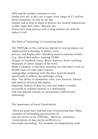 2005 and the number continues to rise.
Jordan uses art, in this case a super-sized image of 2.3 million
prison jumpsuits, to help us see that
number and to help us begin to process the societal implications
of that single data value. Because our
brains can’t truly process such a large number, his artwork
makes it real.
The Role of Technology in Visualizing Data
The TEDTalks in this collection depend to varying degrees on
sophisticated technology to gather, store,
process, and display data. Handling massive amounts of data
(e.g., David McCandless tracking 10,000
changes in Facebook status, Blaise Aguera y Arcas synching
thousands of online images of the Notre
Dame Cathedral, or Deb Roy searching for individual words in
90,000 hours of video tape) requires
cutting-edge computing tools that have been developed
specifically to address the challenges of big
data. The ability to manipulate color, size, location, motion,
and sound to discover and display
important features of data in a way that makes it readily
accessible to ordinary humans is a challenging
task that depends heavily on increasingly sophisticated
technology.
The Importance of Good Visualization
There are good ways and bad ways of presenting data. Many
examples of outstanding presentations of
data are shown in the TEDTalks. However, sometimes
visualizations of data can be ineffective or
downright misleading. For example, an inappropriate scale
 