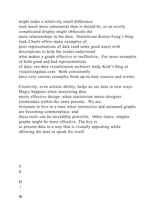 might make a relatively small difference
look much more substantial than it should be, or an overly
complicated display might obfuscate the
main relationships in the data. Statistician Kaiser Fung’s blog
Junk Charts offers many examples of
poor representations of data (and some good ones) with
descriptions to help the reader understand
what makes a graph effective or ineffective. For more examples
of both good and bad representations
of data, see data visualization architect Andy Kirk’s blog at
visualisingdata.com. Both consistently
have very current examples from up-to-date sources and events.
Creativity, even artistic ability, helps us see data in new ways.
Magic happens when interesting data
meets effective design: when statistician meets designer
(sometimes within the same person). We are
fortunate to live in a time when interactive and animated graphs
are becoming commonplace, and
these tools can be incredibly powerful. Other times, simpler
graphs might be more effective. The key is
to present data in a way that is visually appealing while
allowing the data to speak for itself.
T
E
D
|
W
 