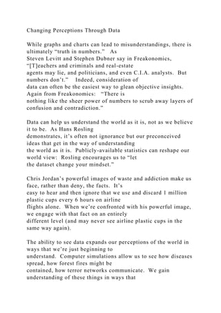 Changing Perceptions Through Data
While graphs and charts can lead to misunderstandings, there is
ultimately “truth in numbers.” As
Steven Levitt and Stephen Dubner say in Freakonomics,
“[T]eachers and criminals and real-estate
agents may lie, and politicians, and even C.I.A. analysts. But
numbers don’t.” Indeed, consideration of
data can often be the easiest way to glean objective insights.
Again from Freakonomics: “There is
nothing like the sheer power of numbers to scrub away layers of
confusion and contradiction.”
Data can help us understand the world as it is, not as we believe
it to be. As Hans Rosling
demonstrates, it’s often not ignorance but our preconceived
ideas that get in the way of understanding
the world as it is. Publicly-available statistics can reshape our
world view: Rosling encourages us to “let
the dataset change your mindset.”
Chris Jordan’s powerful images of waste and addiction make us
face, rather than deny, the facts. It’s
easy to hear and then ignore that we use and discard 1 million
plastic cups every 6 hours on airline
flights alone. When we’re confronted with his powerful image,
we engage with that fact on an entirely
different level (and may never see airline plastic cups in the
same way again).
The ability to see data expands our perceptions of the world in
ways that we’re just beginning to
understand. Computer simulations allow us to see how diseases
spread, how forest fires might be
contained, how terror networks communicate. We gain
understanding of these things in ways that
 