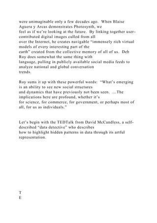 were unimaginable only a few decades ago. When Blaise
Aguera y Arcas demonstrates Photosynth, we
feel as if we’re looking at the future. By linking together user-
contributed digital images culled from all
over the Internet, he creates navigable “immensely rich virtual
models of every interesting part of the
earth” created from the collective memory of all of us. Deb
Roy does somewhat the same thing with
language, pulling in publicly available social media feeds to
analyze national and global conversation
trends.
Roy sums it up with these powerful words: “What’s emerging
is an ability to see new social structures
and dynamics that have previously not been seen. …The
implications here are profound, whether it’s
for science, for commerce, for government, or perhaps most of
all, for us as individuals.”
Let’s begin with the TEDTalk from David McCandless, a self-
described “data detective” who describes
how to highlight hidden patterns in data through its artful
representation.
T
E
 