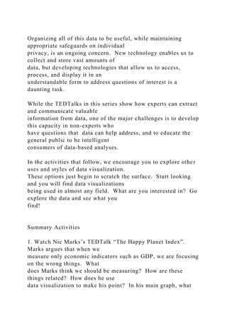 Organizing all of this data to be useful, while maintaining
appropriate safeguards on individual
privacy, is an ongoing concern. New technology enables us to
collect and store vast amounts of
data, but developing technologies that allow us to access,
process, and display it in an
understandable form to address questions of interest is a
daunting task.
While the TEDTalks in this series show how experts can extract
and communicate valuable
information from data, one of the major challenges is to develop
this capacity in non-experts who
have questions that data can help address, and to educate the
general public to be intelligent
consumers of data-based analyses.
In the activities that follow, we encourage you to explore other
uses and styles of data visualization.
These options just begin to scratch the surface. Start looking
and you will find data visualizations
being used in almost any field. What are you interested in? Go
explore the data and see what you
find!
Summary Activities
1. Watch Nic Marks’s TEDTalk “The Happy Planet Index”.
Marks argues that when we
measure only economic indicators such as GDP, we are focusing
on the wrong things. What
does Marks think we should be measuring? How are these
things related? How does he use
data visualization to make his point? In his main graph, what
 