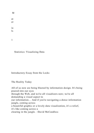 M
at
er
ia
ls
1
Statistics: Visualizing Data
Introductory Essay from the Locks
The Reality Today
All of us now are being blasted by information design. It's being
poured into our eyes
through the Web, and we're all visualizers now; we're all
demanding a visual aspect to
our information… And if you're navigating a dense information
jungle, coming across
a beautiful graphic or a lovely data visualization, it's a relief,
it's like coming across a
clearing in the jungle. –David McCandless
 
