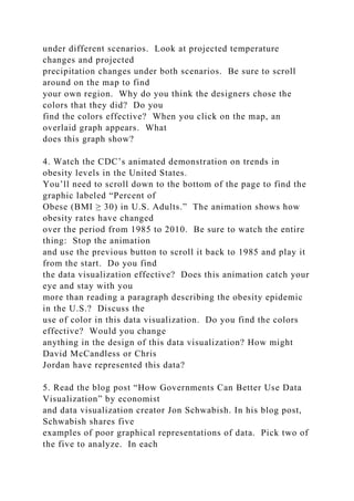 under different scenarios. Look at projected temperature
changes and projected
precipitation changes under both scenarios. Be sure to scroll
around on the map to find
your own region. Why do you think the designers chose the
colors that they did? Do you
find the colors effective? When you click on the map, an
overlaid graph appears. What
does this graph show?
4. Watch the CDC’s animated demonstration on trends in
obesity levels in the United States.
You’ll need to scroll down to the bottom of the page to find the
graphic labeled “Percent of
Obese (BMI ≥ 30) in U.S. Adults.” The animation shows how
obesity rates have changed
over the period from 1985 to 2010. Be sure to watch the entire
thing: Stop the animation
and use the previous button to scroll it back to 1985 and play it
from the start. Do you find
the data visualization effective? Does this animation catch your
eye and stay with you
more than reading a paragraph describing the obesity epidemic
in the U.S.? Discuss the
use of color in this data visualization. Do you find the colors
effective? Would you change
anything in the design of this data visualization? How might
David McCandless or Chris
Jordan have represented this data?
5. Read the blog post “How Governments Can Better Use Data
Visualization” by economist
and data visualization creator Jon Schwabish. In his blog post,
Schwabish shares five
examples of poor graphical representations of data. Pick two of
the five to analyze. In each
 