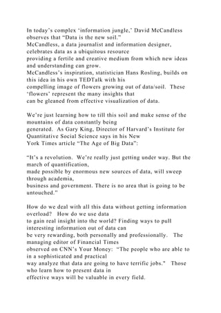 In today’s complex ‘information jungle,’ David McCandless
observes that “Data is the new soil.”
McCandless, a data journalist and information designer,
celebrates data as a ubiquitous resource
providing a fertile and creative medium from which new ideas
and understanding can grow.
McCandless’s inspiration, statistician Hans Rosling, builds on
this idea in his own TEDTalk with his
compelling image of flowers growing out of data/soil. These
‘flowers’ represent the many insights that
can be gleaned from effective visualization of data.
We’re just learning how to till this soil and make sense of the
mountains of data constantly being
generated. As Gary King, Director of Harvard’s Institute for
Quantitative Social Science says in his New
York Times article “The Age of Big Data”:
“It’s a revolution. We’re really just getting under way. But the
march of quantification,
made possible by enormous new sources of data, will sweep
through academia,
business and government. There is no area that is going to be
untouched.”
How do we deal with all this data without getting information
overload? How do we use data
to gain real insight into the world? Finding ways to pull
interesting information out of data can
be very rewarding, both personally and professionally. The
managing editor of Financial Times
observed on CNN’s Your Money: “The people who are able to
in a sophisticated and practical
way analyze that data are going to have terrific jobs." Those
who learn how to present data in
effective ways will be valuable in every field.
 