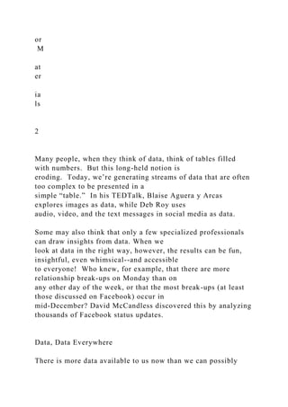 or
M
at
er
ia
ls
2
Many people, when they think of data, think of tables filled
with numbers. But this long-held notion is
eroding. Today, we’re generating streams of data that are often
too complex to be presented in a
simple “table.” In his TEDTalk, Blaise Aguera y Arcas
explores images as data, while Deb Roy uses
audio, video, and the text messages in social media as data.
Some may also think that only a few specialized professionals
can draw insights from data. When we
look at data in the right way, however, the results can be fun,
insightful, even whimsical--and accessible
to everyone! Who knew, for example, that there are more
relationship break-ups on Monday than on
any other day of the week, or that the most break-ups (at least
those discussed on Facebook) occur in
mid-December? David McCandless discovered this by analyzing
thousands of Facebook status updates.
Data, Data Everywhere
There is more data available to us now than we can possibly
 