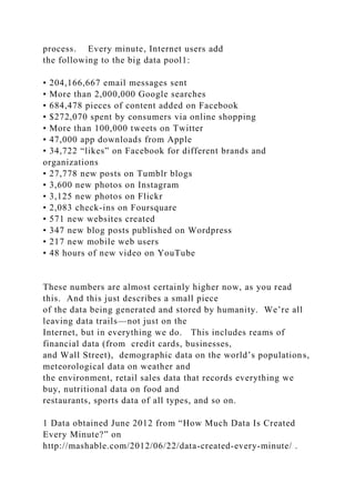 process. Every minute, Internet users add
the following to the big data pool1:
• 204,166,667 email messages sent
• More than 2,000,000 Google searches
• 684,478 pieces of content added on Facebook
• $272,070 spent by consumers via online shopping
• More than 100,000 tweets on Twitter
• 47,000 app downloads from Apple
• 34,722 “likes” on Facebook for different brands and
organizations
• 27,778 new posts on Tumblr blogs
• 3,600 new photos on Instagram
• 3,125 new photos on Flickr
• 2,083 check-ins on Foursquare
• 571 new websites created
• 347 new blog posts published on Wordpress
• 217 new mobile web users
• 48 hours of new video on YouTube
These numbers are almost certainly higher now, as you read
this. And this just describes a small piece
of the data being generated and stored by humanity. We’re all
leaving data trails—not just on the
Internet, but in everything we do. This includes reams of
financial data (from credit cards, businesses,
and Wall Street), demographic data on the world’s populations,
meteorological data on weather and
the environment, retail sales data that records everything we
buy, nutritional data on food and
restaurants, sports data of all types, and so on.
1 Data obtained June 2012 from “How Much Data Is Created
Every Minute?” on
http://mashable.com/2012/06/22/data-created-every-minute/ .
 