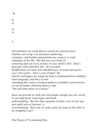M
at
er
ia
ls
3
Governments are using data to search for terrorist plots,
retailers are using it to maximize marketing
strategies, and health organizations are using it to track
outbreaks of the flu. But did you ever think of
collecting data on every minute of your child’s life? That’s
precisely what Deb Roy did. He recorded
90,000 hours of video and 140,000 hours of audio during his
son’s first years. That’s a lot of data! He
and his colleagues are using the data to understand how children
learn language, and they’re now
extending this work to analyze publicly available conversations
on social media, allowing them to take
“the real-time pulse of a nation.”
Data can provide us with new and deeper insight into our world.
It can help break stereotypes and build
understanding. But the sheer quantity of data, even in just any
one small area of interest, is
overwhelming. How can we make sense of some of this data in
an insightful way?
The Power of Visualizing Data
 